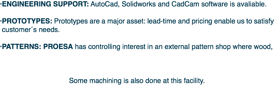 Â· Â·PROTOTYPES: Prototypes are a major asset: lead-time and pricing enable us to satisfy customerÂ´s needs. Â·PATTERNS: PROESA has controlling interest in an external pattern shop where wood, Some machining is also done at this facility. 