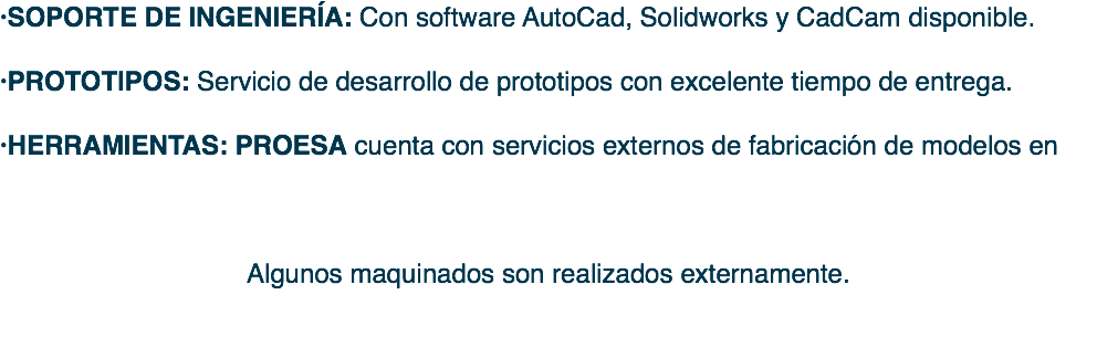 ·SOPORTE DE INGENIERÍA: Con software AutoCad, Solidworks y CadCam disponible. ·PROTOTIPOS: Servicio de desarrollo de prototipos con excelente tiempo de entrega. ·HERRAMIENTAS: PROESA cuenta con servicios externos de fabricación de modelos en Algunos maquinados son realizados externamente. 